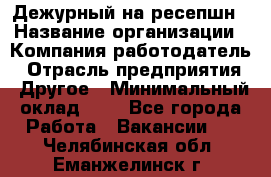 Дежурный на ресепшн › Название организации ­ Компания-работодатель › Отрасль предприятия ­ Другое › Минимальный оклад ­ 1 - Все города Работа » Вакансии   . Челябинская обл.,Еманжелинск г.